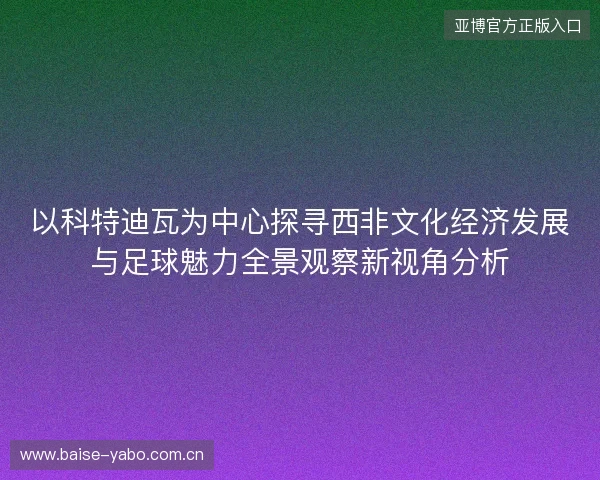 以科特迪瓦为中心探寻西非文化经济发展与足球魅力全景观察新视角分析 以科特迪瓦为中心探寻西非文化经济发展与足球魅力全景观察新视角分析