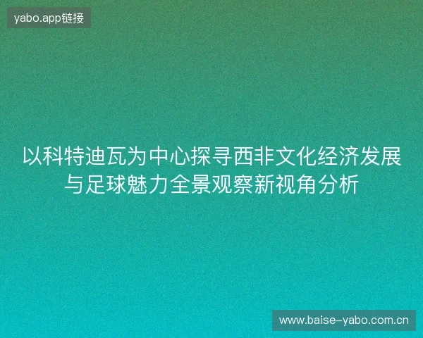 以科特迪瓦为中心探寻西非文化经济发展与足球魅力全景观察新视角分析